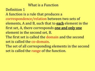 What is a Function
Definition 1
A function is a rule that produces a
correspondence/relation between two sets of
elements, A and B, such that to each element in the
first set, A, there corresponds one and only one
element in the second set, B.
The first set is called the domain and the second
set is called the co-domain.
The set of all corresponding elements in the second
set is called the range of the function.
 