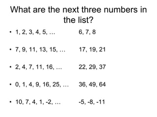What are the next three numbers in
the list?
• 1, 2, 3, 4, 5, …

6, 7, 8

• 7, 9, 11, 13, 15, …

17, 19, 21

• 2, 4, 7, 11, 16, …

22, 29, 37

• 0, 1, 4, 9, 16, 25, …

36, 49, 64

• 10, 7, 4, 1, -2, …

-5, -8, -11

 