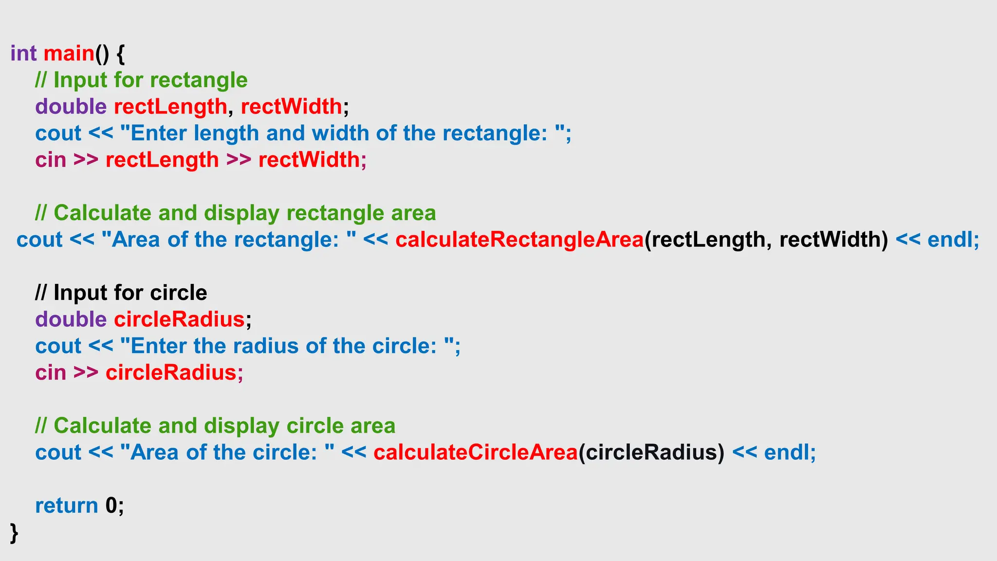 int main() {
// Input for rectangle
double rectLength, rectWidth;
cout << "Enter length and width of the rectangle: ";
cin >> rectLength >> rectWidth;
// Calculate and display rectangle area
cout << "Area of the rectangle: " << calculateRectangleArea(rectLength, rectWidth) << endl;
// Input for circle
double circleRadius;
cout << "Enter the radius of the circle: ";
cin >> circleRadius;
// Calculate and display circle area
cout << "Area of the circle: " << calculateCircleArea(circleRadius) << endl;
return 0;
}
 