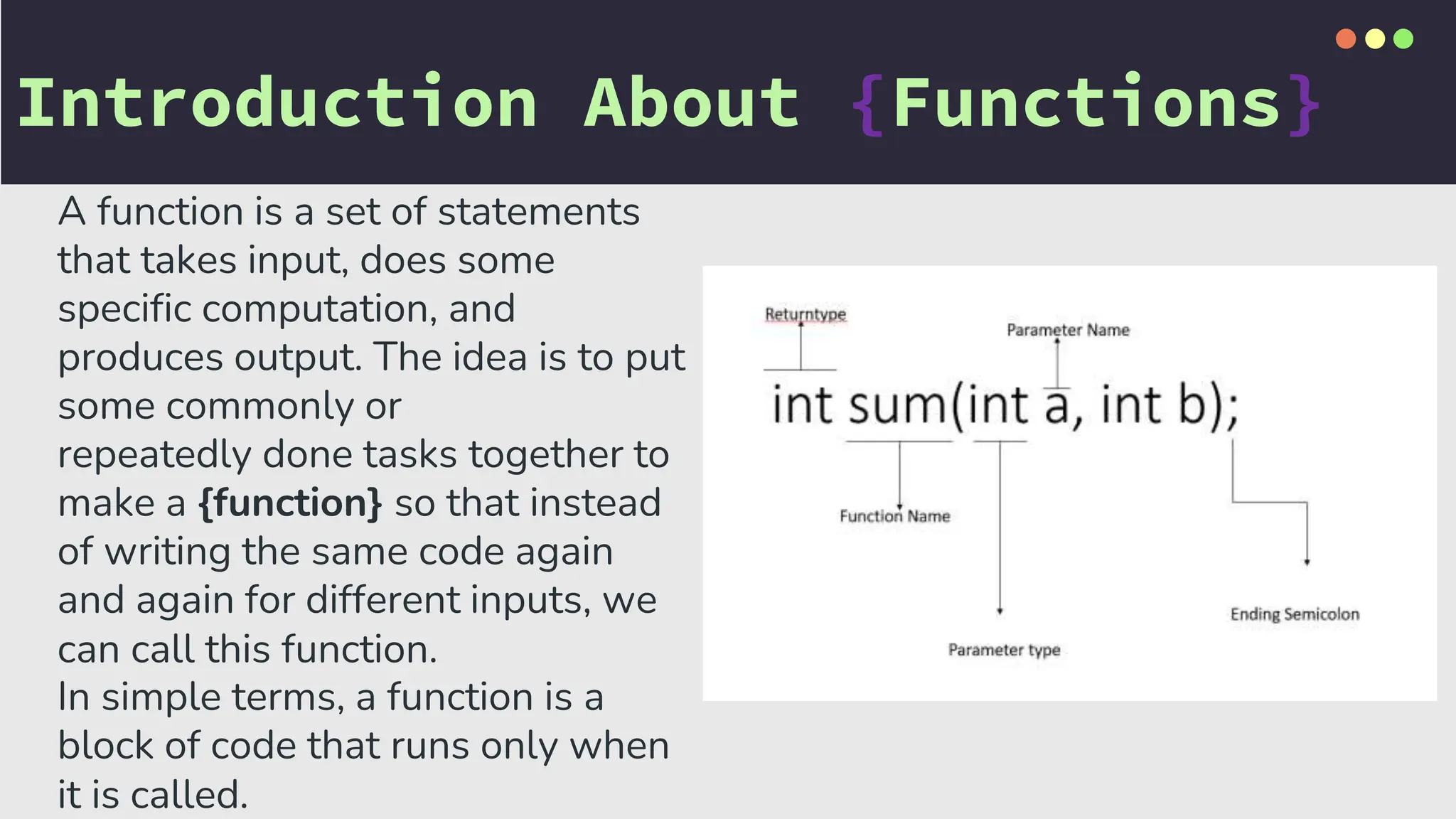 Introduction About {Functions}
A function is a set of statements
that takes input, does some
specific computation, and
produces output. The idea is to put
some commonly or
repeatedly done tasks together to
make a {function} so that instead
of writing the same code again
and again for different inputs, we
can call this function.
In simple terms, a function is a
block of code that runs only when
it is called.
 