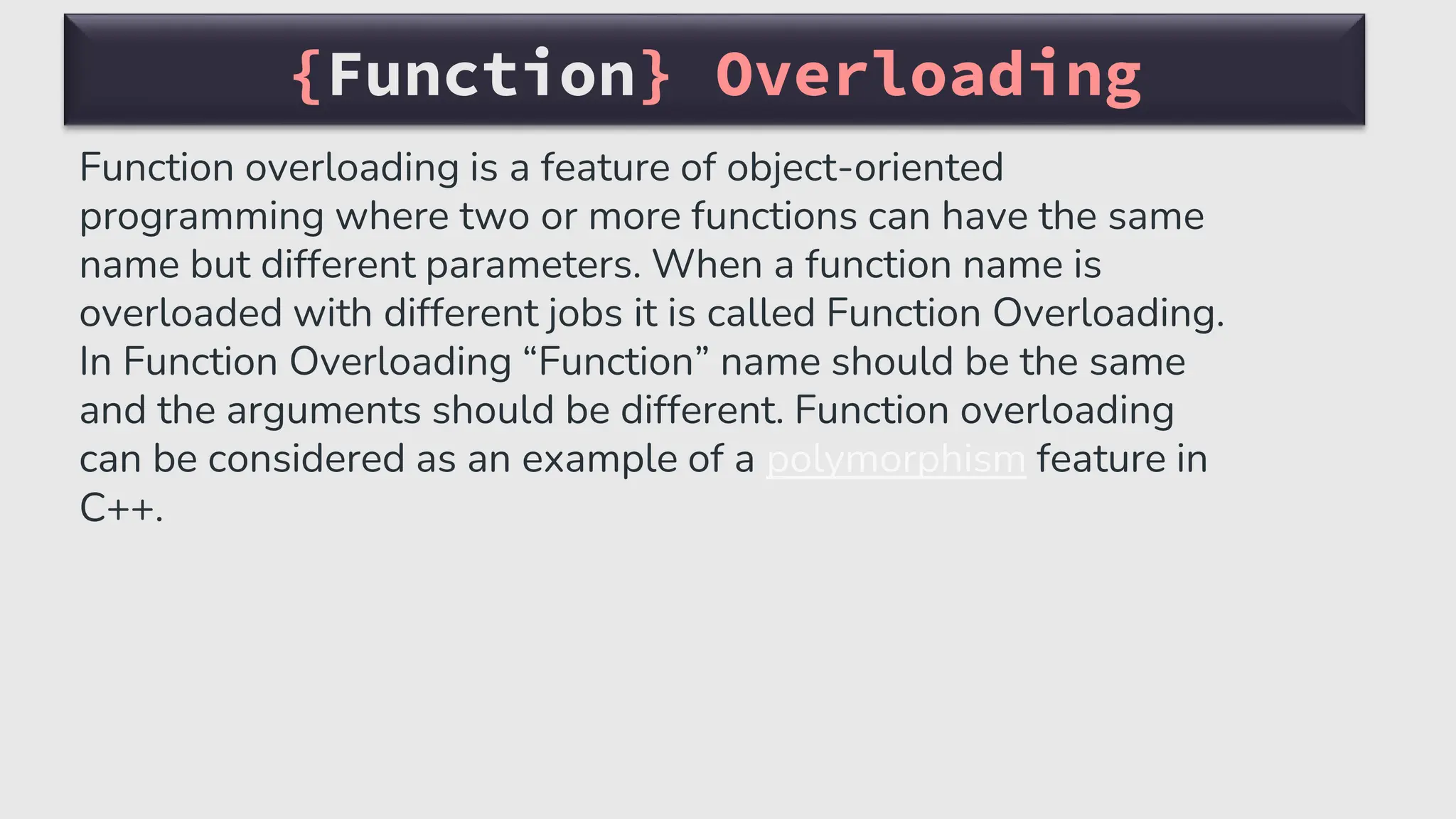 {Function} Overloading
Function overloading is a feature of object-oriented
programming where two or more functions can have the same
name but different parameters. When a function name is
overloaded with different jobs it is called Function Overloading.
In Function Overloading “Function” name should be the same
and the arguments should be different. Function overloading
can be considered as an example of a polymorphism feature in
C++.
 