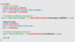 int main() {
// Input for rectangle
double rectLength, rectWidth;
cout << "Enter length and width of the rectangle: ";
cin >> rectLength >> rectWidth;
// Calculate and display rectangle area
cout << "Area of the rectangle: " << calculateRectangleArea(rectLength, rectWidth) << endl;
// Input for circle
double circleRadius;
cout << "Enter the radius of the circle: ";
cin >> circleRadius;
// Calculate and display circle area
cout << "Area of the circle: " << calculateCircleArea(circleRadius) << endl;
return 0;
}
 