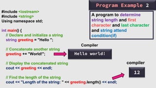 Program Example 2
#include <iostream>
#include <string>
Using namespace std;
int main() {
// Declare and initialize a string
string greeting = "Hello ";
// Concatenate another string
greeting += "World!";
// Display the concatenated string
cout << greeting << endl;
// Find the length of the string
cout << "Length of the string: " << greeting.length() << endl;
12
compiler
Hello world!
Compiler
A program to determine
string length and first
character and last character
and string attend
condition(if)
 