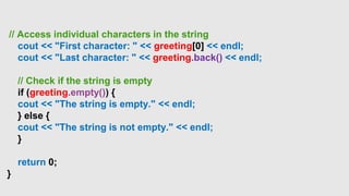 // Access individual characters in the string
cout << "First character: " << greeting[0] << endl;
cout << "Last character: " << greeting.back() << endl;
// Check if the string is empty
if (greeting.empty()) {
cout << "The string is empty." << endl;
} else {
cout << "The string is not empty." << endl;
}
return 0;
}
 