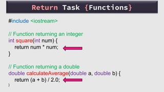 #include <iostream>
// Function returning an integer
int square(int num) {
return num * num;
}
// Function returning a double
double calculateAverage(double a, double b) {
return (a + b) / 2.0;
}
Return Task {Functions}
 