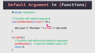 Default Argument in {Functions}
#include <iostream>
// Function with default argument
void printNumber(int num = 10) {
std::cout << "Number: " << num << std::endl;
}
int main() {
// Function call without providing an argument
printNumber(); // Uses the default value (10)
return 0;
}
 