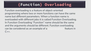 {Function} Overloading
Function overloading is a feature of object-oriented
programming where two or more functions can have the same
name but different parameters. When a function name is
overloaded with different jobs it is called Function Overloading.
In Function Overloading “Function” name should be the same
and the arguments should be different. Function overloading
can be considered as an example of a polymorphism feature in
C++.
 