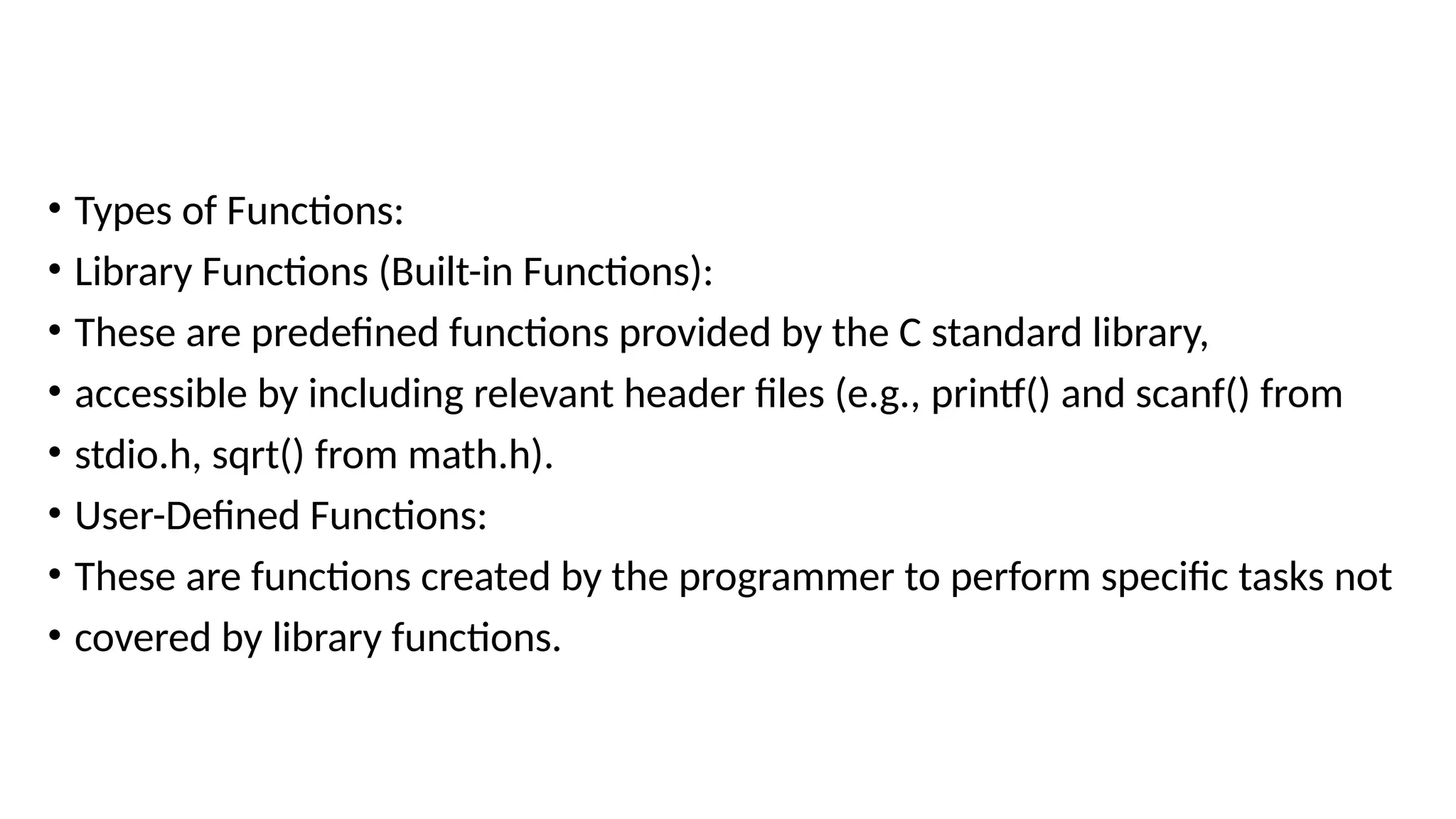 • Types of Functions:
• Library Functions (Built-in Functions):
• These are predefined functions provided by the C standard library,
• accessible by including relevant header files (e.g., printf() and scanf() from
• stdio.h, sqrt() from math.h).
• User-Defined Functions:
• These are functions created by the programmer to perform specific tasks not
• covered by library functions.
 