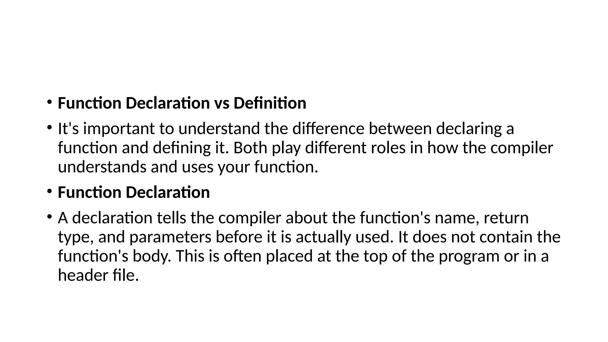 • Function Declaration vs Definition
• It's important to understand the difference between declaring a
function and defining it. Both play different roles in how the compiler
understands and uses your function.
• Function Declaration
• A declaration tells the compiler about the function's name, return
type, and parameters before it is actually used. It does not contain the
function's body. This is often placed at the top of the program or in a
header file.
 