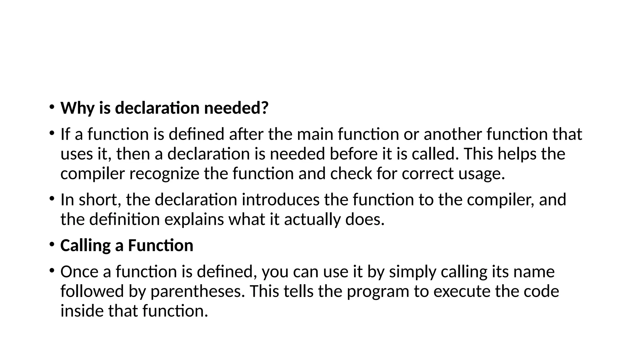 • Why is declaration needed?
• If a function is defined after the main function or another function that
uses it, then a declaration is needed before it is called. This helps the
compiler recognize the function and check for correct usage.
• In short, the declaration introduces the function to the compiler, and
the definition explains what it actually does.
• Calling a Function
• Once a function is defined, you can use it by simply calling its name
followed by parentheses. This tells the program to execute the code
inside that function.
 