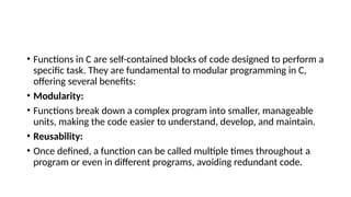 • Functions in C are self-contained blocks of code designed to perform a
specific task. They are fundamental to modular programming in C,
offering several benefits:
• Modularity:
• Functions break down a complex program into smaller, manageable
units, making the code easier to understand, develop, and maintain.
• Reusability:
• Once defined, a function can be called multiple times throughout a
program or even in different programs, avoiding redundant code.
 