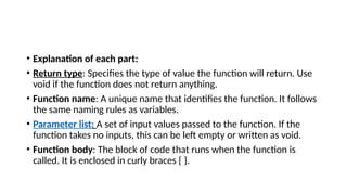 • Explanation of each part:
• Return type: Specifies the type of value the function will return. Use
void if the function does not return anything.
• Function name: A unique name that identifies the function. It follows
the same naming rules as variables.
• Parameter list: A set of input values passed to the function. If the
function takes no inputs, this can be left empty or written as void.
• Function body: The block of code that runs when the function is
called. It is enclosed in curly braces { }.
 