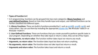 • Types of Function in C
• In C programming, functions can be grouped into two main categories: library functions and
user-defined functions. Based on how they handle input and output, user-defined functions can be
further classified into different types.
• 1. Library Functions: These are built-in functions provided by C, such as printf(), scanf(), sqrt(), and
many others. You can use them by including the appropriate header file, like #include <stdio.h> or
#include <math.h>.
• 2. User-Defined Functions: These are functions that you create yourself to perform specific tasks in
your program. Depending on whether they take input or return a value, they can be of four types:
• No arguments, no return value: The function neither takes input nor returns any result.
• Arguments, no return value: The function takes input but does not return anything.
• No arguments, return value: The function does not take input but returns a result.
• Arguments and return value: The function takes input and returns a result.
 