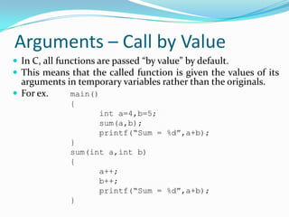 Arguments – Call by Value
 In C, all functions are passed “by value” by default.
 This means that the called function is given the values of its
arguments in temporary variables rather than the originals.
 For ex. main()
{
int a=4,b=5;
sum(a,b);
printf(“Sum = %d”,a+b);
}
sum(int a,int b)
{
a++;
b++;
printf(“Sum = %d”,a+b);
}
 