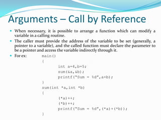 Arguments – Call by Reference
 When necessary, it is possible to arrange a function which can modify a
variable in a calling routine.
 The caller must provide the address of the variable to be set (generally, a
pointer to a variable), and the called function must declare the parameter to
be a pointer and access the variable indirectly through it.
 For ex: main()
{
int a=4,b=5;
sum(&a,&b);
printf(“Sum = %d”,a+b);
}
sum(int *a,int *b)
{
(*a)++;
(*b)++;
printf(“Sum = %d”,(*a)+(*b));
}
 