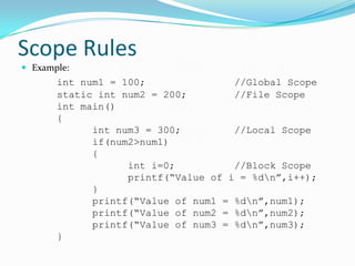 Scope Rules
 Example:
       int num1 = 100;               //Global Scope
       static int num2 = 200;        //File Scope
       int main()
       {
             int num3 = 300;         //Local Scope
             if(num2>num1)
             {
                   int i=0;          //Block Scope
                   printf(“Value of i = %dn”,i++);
             }
             printf(“Value of num1 = %dn”,num1);
             printf(“Value of num2 = %dn”,num2);
             printf(“Value of num3 = %dn”,num3);
       }
 