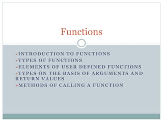 INTRODUCTION TO FUNCTIONS
TYPES OF FUNCTIONS
ELEMENTS OF USER DEFINED FUNCTIONS
TYPES ON THE BASIS OF ARGUMENTS AND
RETURN VALUES
METHODS OF CALLING A FUNCTION
Functions
 