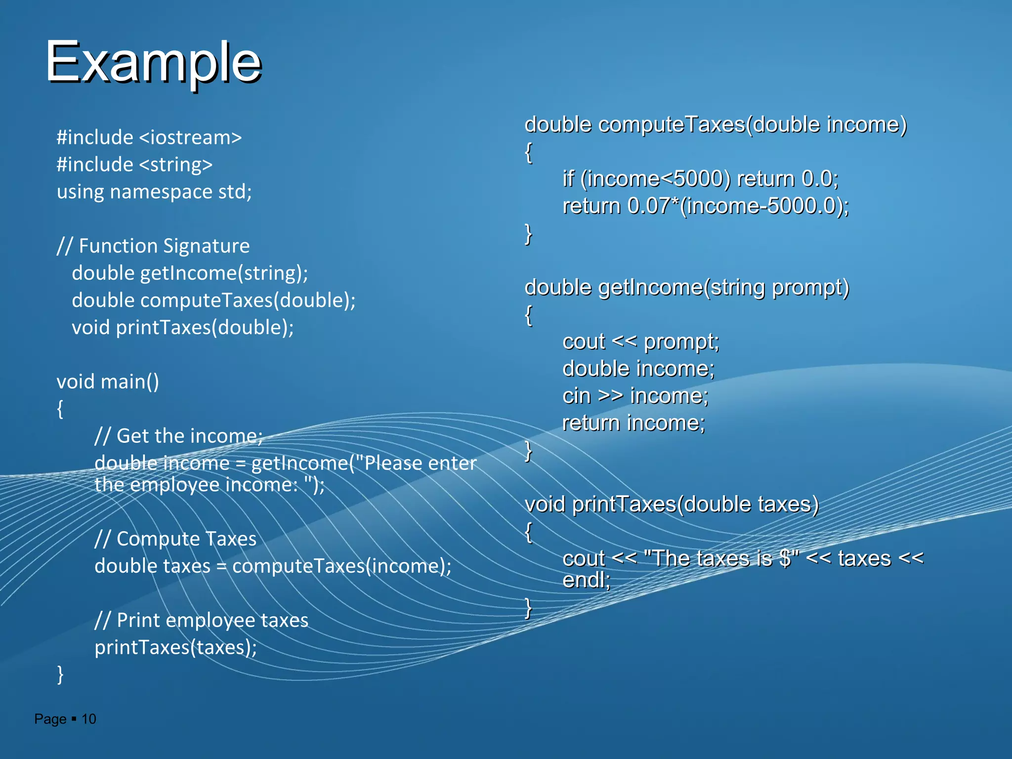 Page  10
ExampleExample
#include <iostream>
#include <string>
using namespace std;
// Function Signature
double getIncome(string);
double computeTaxes(double);
void printTaxes(double);
void main()
{
// Get the income;
double income = getIncome("Please enter
the employee income: ");
// Compute Taxes
double taxes = computeTaxes(income);
// Print employee taxes
printTaxes(taxes);
}
double computeTaxes(double income)double computeTaxes(double income)
{{
if (income<5000) return 0.0;if (income<5000) return 0.0;
return 0.07*(income-5000.0);return 0.07*(income-5000.0);
}}
double getIncome(string prompt)double getIncome(string prompt)
{{
cout << prompt;cout << prompt;
double income;double income;
cin >> income;cin >> income;
return income;return income;
}}
void printTaxes(double taxes)void printTaxes(double taxes)
{{
cout << "The taxes is $" << taxes <<cout << "The taxes is $" << taxes <<
endl;endl;
}}
 