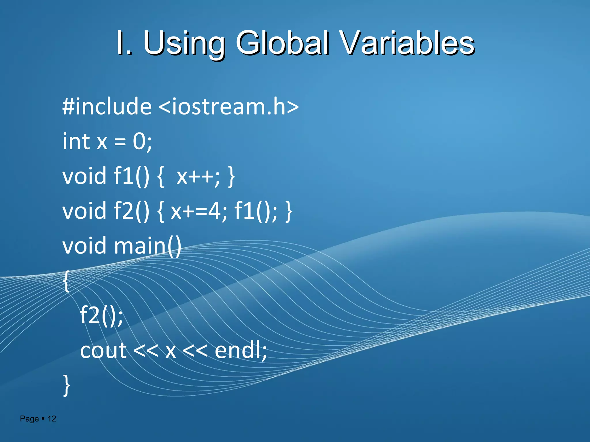 Page  12
I. Using Global VariablesI. Using Global Variables
#include <iostream.h>
int x = 0;
void f1() { x++; }
void f2() { x+=4; f1(); }
void main()
{
f2();
cout << x << endl;
}
 
