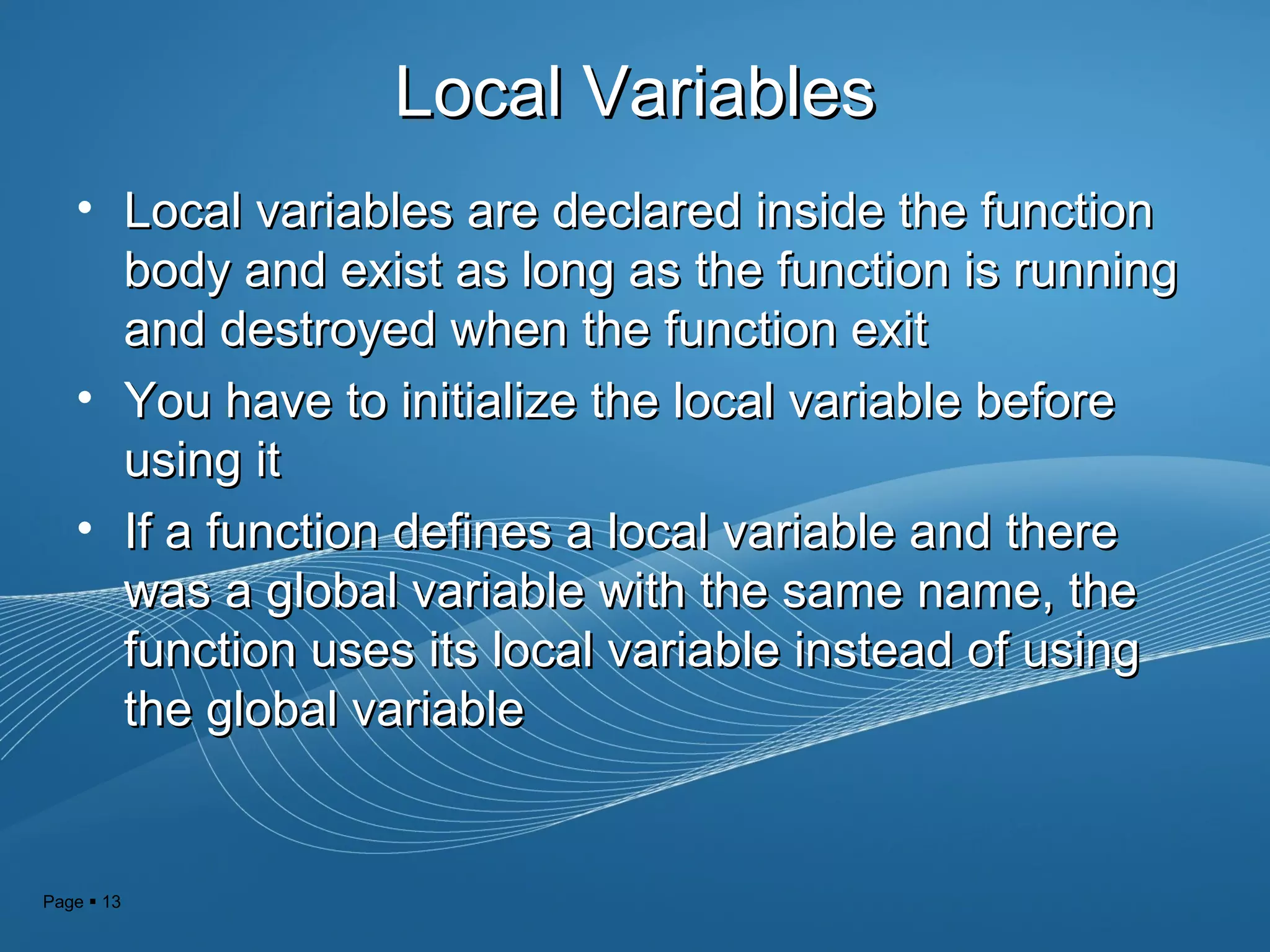 Page  13
Local VariablesLocal Variables
• Local variables are declared inside the functionLocal variables are declared inside the function
body and exist as long as the function is runningbody and exist as long as the function is running
and destroyed when the function exitand destroyed when the function exit
• You have to initialize the local variable beforeYou have to initialize the local variable before
using itusing it
• If a function defines a local variable and thereIf a function defines a local variable and there
was a global variable with the same name, thewas a global variable with the same name, the
function uses its local variable instead of usingfunction uses its local variable instead of using
the global variablethe global variable
 