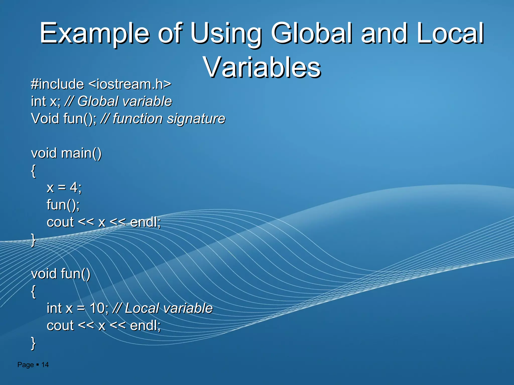 Page  14
Example of Using Global and LocalExample of Using Global and Local
VariablesVariables#include <iostream.h>#include <iostream.h>
int x;int x; // Global variable// Global variable
Void fun();Void fun(); // function signature// function signature
void main()void main()
{{
x = 4;x = 4;
fun();fun();
cout << x << endl;cout << x << endl;
}}
void fun()void fun()
{{
int x = 10;int x = 10; // Local variable// Local variable
cout << x << endl;cout << x << endl;
}}
 