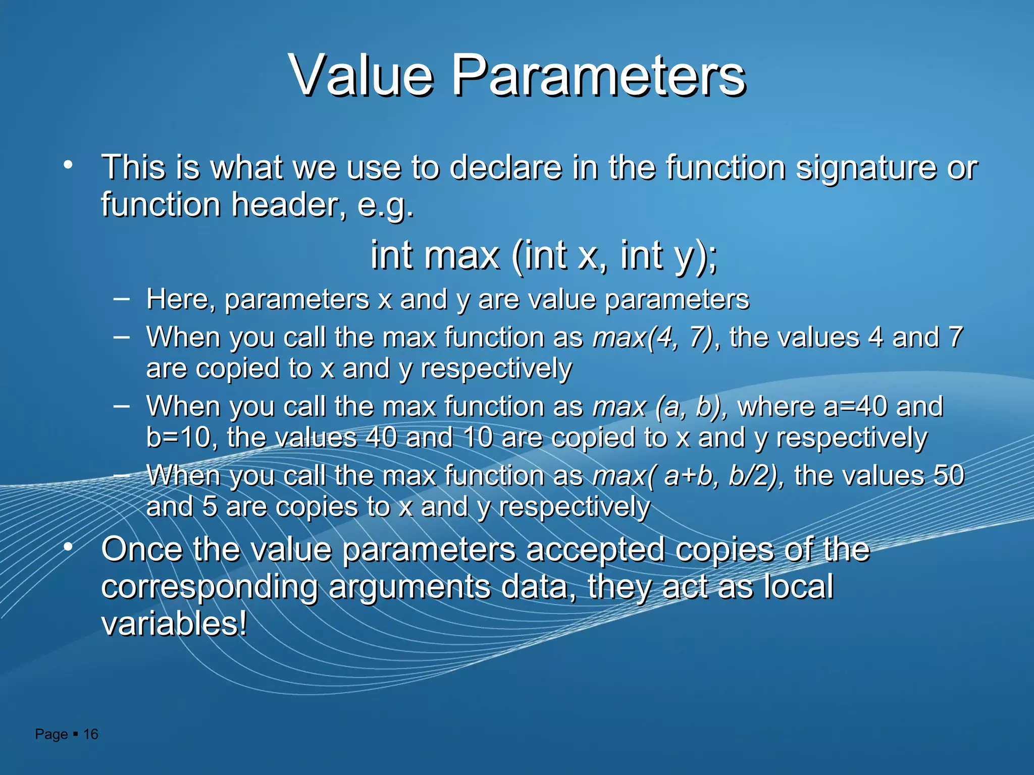 Page  16
Value ParametersValue Parameters
• This is what we use to declare in the function signature orThis is what we use to declare in the function signature or
function header, e.g.function header, e.g.
int max (int x, int y);int max (int x, int y);
– Here, parameters x and y are value parametersHere, parameters x and y are value parameters
– When you call the max function asWhen you call the max function as max(4, 7)max(4, 7), the values 4 and 7, the values 4 and 7
are copied to x and y respectivelyare copied to x and y respectively
– When you call the max function asWhen you call the max function as max (a, b),max (a, b), where a=40 andwhere a=40 and
b=10, the values 40 and 10 are copied to x and y respectivelyb=10, the values 40 and 10 are copied to x and y respectively
– When you call the max function asWhen you call the max function as max( a+b, b/2),max( a+b, b/2), the values 50the values 50
and 5 are copies to x and y respectivelyand 5 are copies to x and y respectively
• Once the value parameters accepted copies of theOnce the value parameters accepted copies of the
corresponding arguments data, they act as localcorresponding arguments data, they act as local
variables!variables!
 