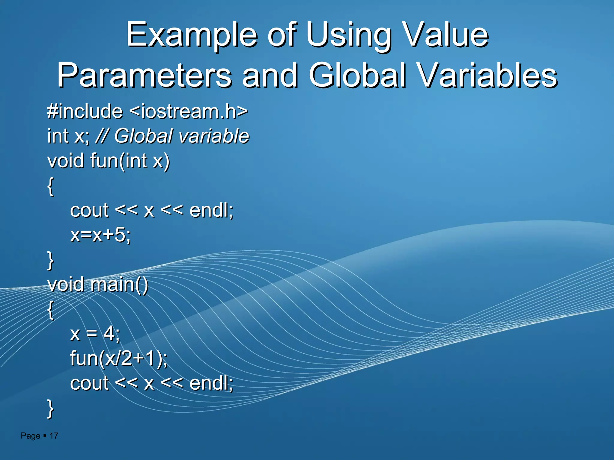 Page  17
Example of Using ValueExample of Using Value
Parameters and Global VariablesParameters and Global Variables
#include <iostream.h>#include <iostream.h>
int x;int x; // Global variable// Global variable
void fun(int x)void fun(int x)
{{
cout << x << endl;cout << x << endl;
x=x+5;x=x+5;
}}
void main()void main()
{{
x = 4;x = 4;
fun(x/2+1);fun(x/2+1);
cout << x << endl;cout << x << endl;
}}
 