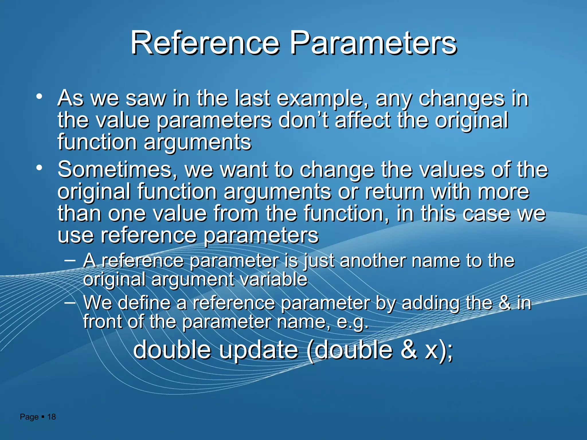 Page  18
Reference ParametersReference Parameters
• As we saw in the last example, any changes inAs we saw in the last example, any changes in
the value parameters donthe value parameters don’t affect the original’t affect the original
function argumentsfunction arguments
• Sometimes, we want to change the values of theSometimes, we want to change the values of the
original function arguments or return with moreoriginal function arguments or return with more
than one value from the function, in this case wethan one value from the function, in this case we
use reference parametersuse reference parameters
– A reference parameter is just another name to theA reference parameter is just another name to the
original argument variableoriginal argument variable
– We define a reference parameter by adding the & inWe define a reference parameter by adding the & in
front of the parameter name, e.g.front of the parameter name, e.g.
double update (double & x);double update (double & x);
 