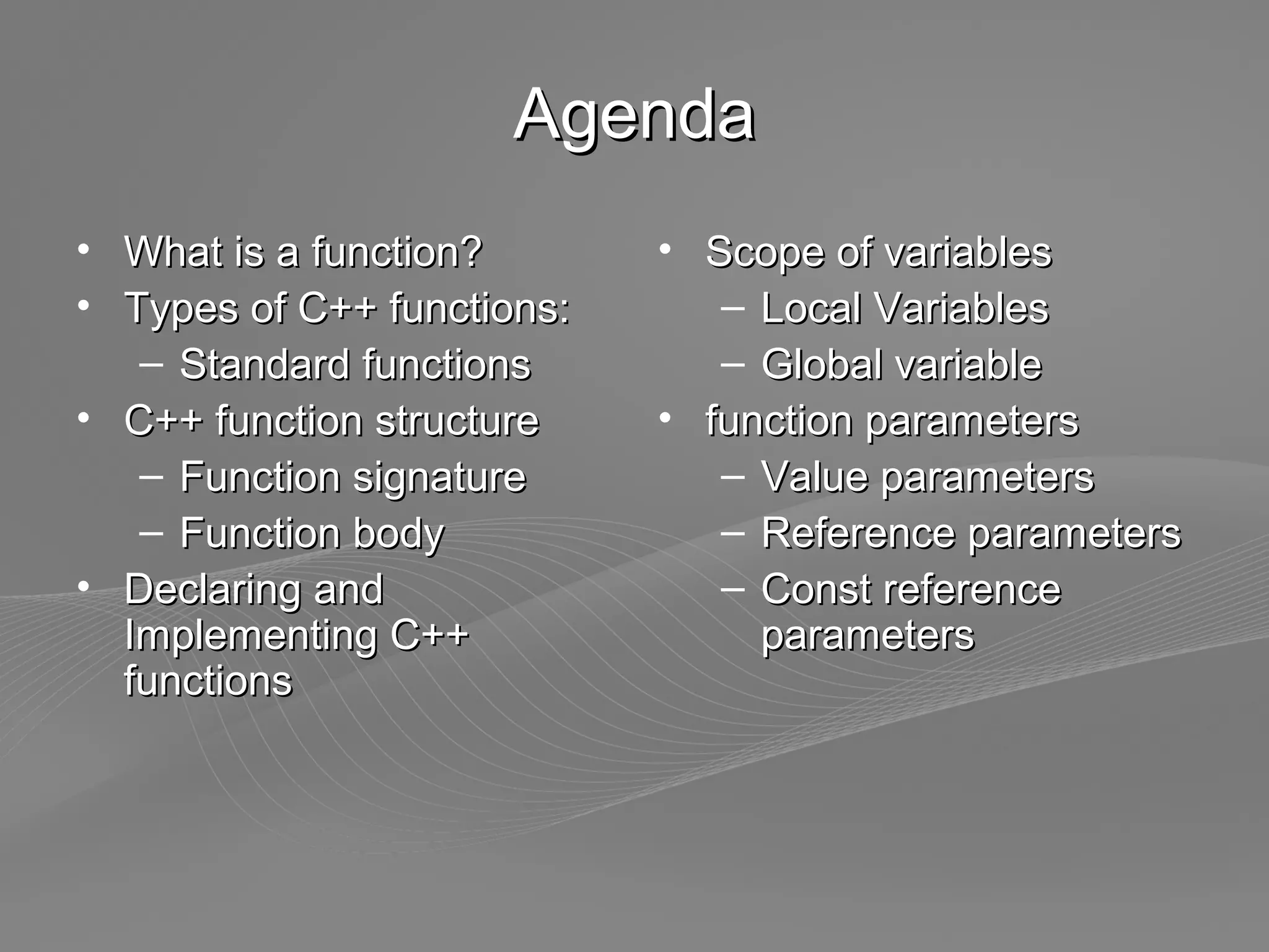 Page  2
AgendaAgenda
• What is a function?What is a function?
• Types of C++ functions:Types of C++ functions:
– Standard functionsStandard functions
• C++ function structureC++ function structure
– Function signatureFunction signature
– Function bodyFunction body
• Declaring andDeclaring and
Implementing C++Implementing C++
functionsfunctions
• Scope of variablesScope of variables
– Local VariablesLocal Variables
– Global variableGlobal variable
• function parametersfunction parameters
– Value parametersValue parameters
– Reference parametersReference parameters
– Const referenceConst reference
parametersparameters
 