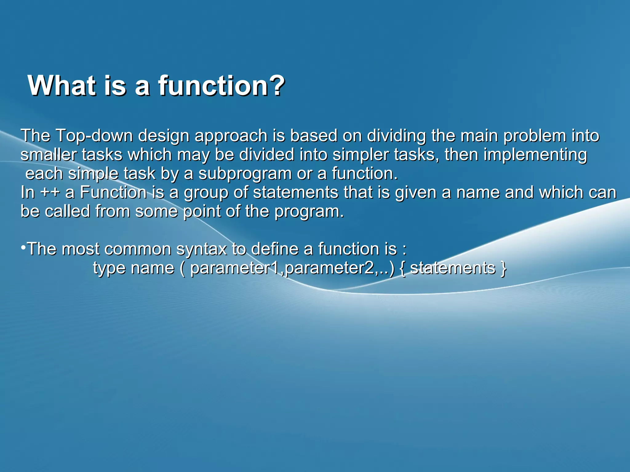 Page  3
What is a function?What is a function?
The Top-down design approach is based on dividing the main problem intoThe Top-down design approach is based on dividing the main problem into
smaller tasks which may be divided into simpler tasks, then implementingsmaller tasks which may be divided into simpler tasks, then implementing
each simple task by a subprogram or a function.each simple task by a subprogram or a function.
In ++ a Function is a group of statements that is given a name and which canIn ++ a Function is a group of statements that is given a name and which can
be called from some point of the program.be called from some point of the program.
•The most common syntax to define a function is :The most common syntax to define a function is :
type name ( parameter1,parameter2,..) { statements }type name ( parameter1,parameter2,..) { statements }
 