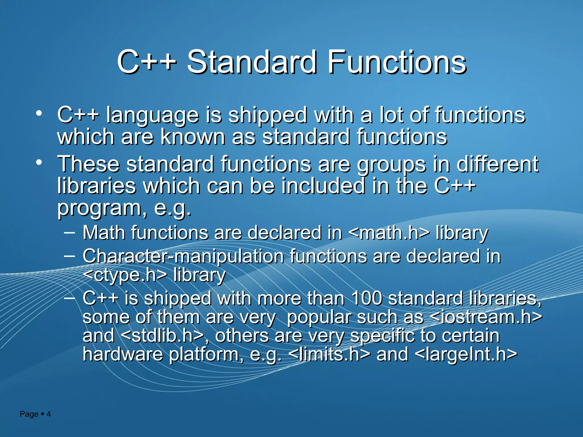 Page  4
C++ Standard FunctionsC++ Standard Functions
• C++ language is shipped with a lot of functionsC++ language is shipped with a lot of functions
which are known as standard functionswhich are known as standard functions
• These standard functions are groups in differentThese standard functions are groups in different
libraries which can be included in the C++libraries which can be included in the C++
program, e.g.program, e.g.
– Math functions are declared in <math.h> libraryMath functions are declared in <math.h> library
– Character-manipulation functions are declared inCharacter-manipulation functions are declared in
<ctype.h> library<ctype.h> library
– C++ is shipped with more than 100 standard libraries,C++ is shipped with more than 100 standard libraries,
some of them are very popular such as <iostream.h>some of them are very popular such as <iostream.h>
and <stdlib.h>, others are very specific to certainand <stdlib.h>, others are very specific to certain
hardware platform, e.g. <limits.h> and <largeInt.h>hardware platform, e.g. <limits.h> and <largeInt.h>
 
