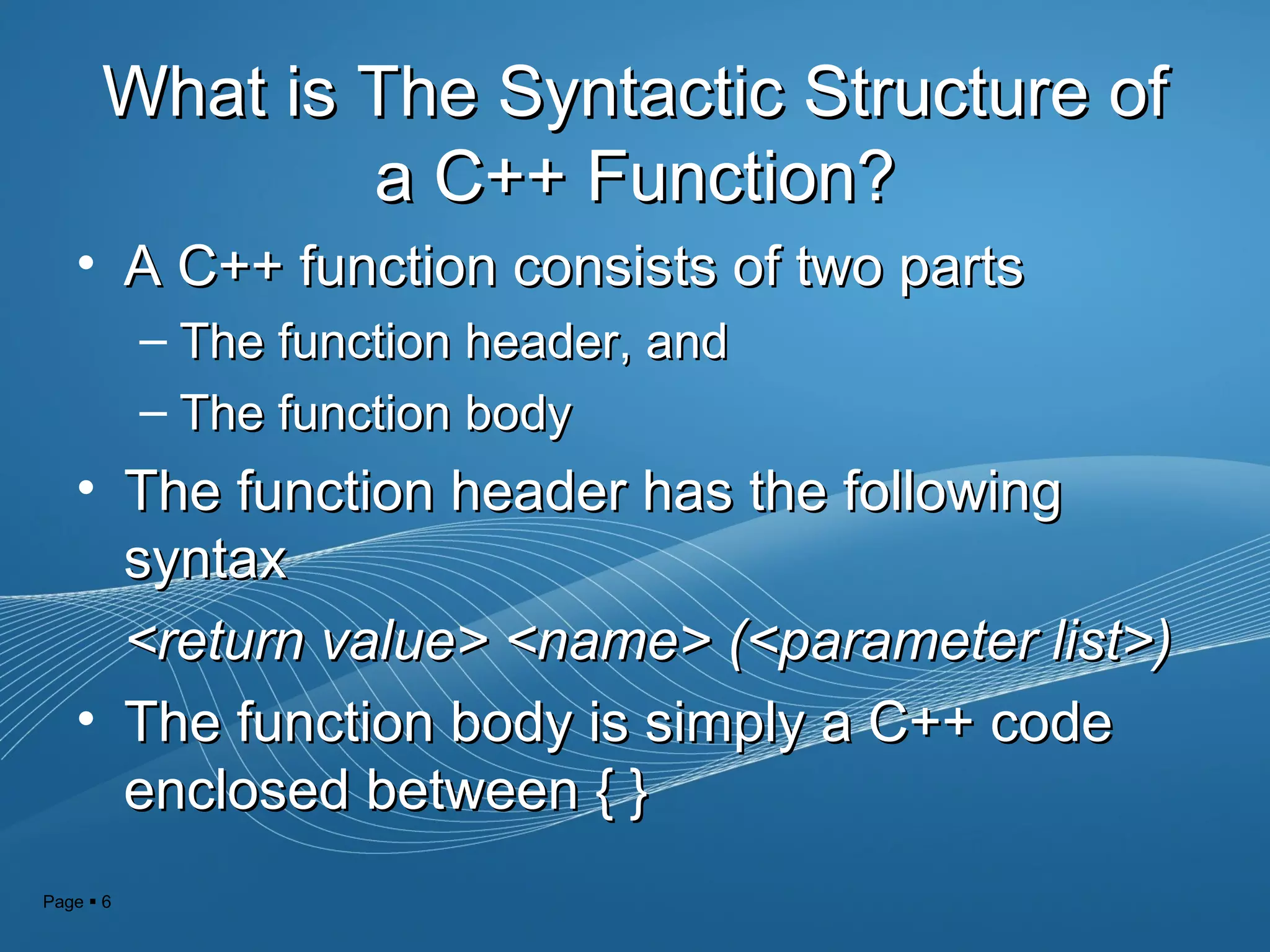 Page  6
What is The Syntactic Structure ofWhat is The Syntactic Structure of
a C++ Function?a C++ Function?
• A C++ function consists of two partsA C++ function consists of two parts
– The function header, andThe function header, and
– The function bodyThe function body
• The function header has the followingThe function header has the following
syntaxsyntax
<return value> <name> (<parameter list>)<return value> <name> (<parameter list>)
• The function body is simply a C++ codeThe function body is simply a C++ code
enclosed between { }enclosed between { }
 