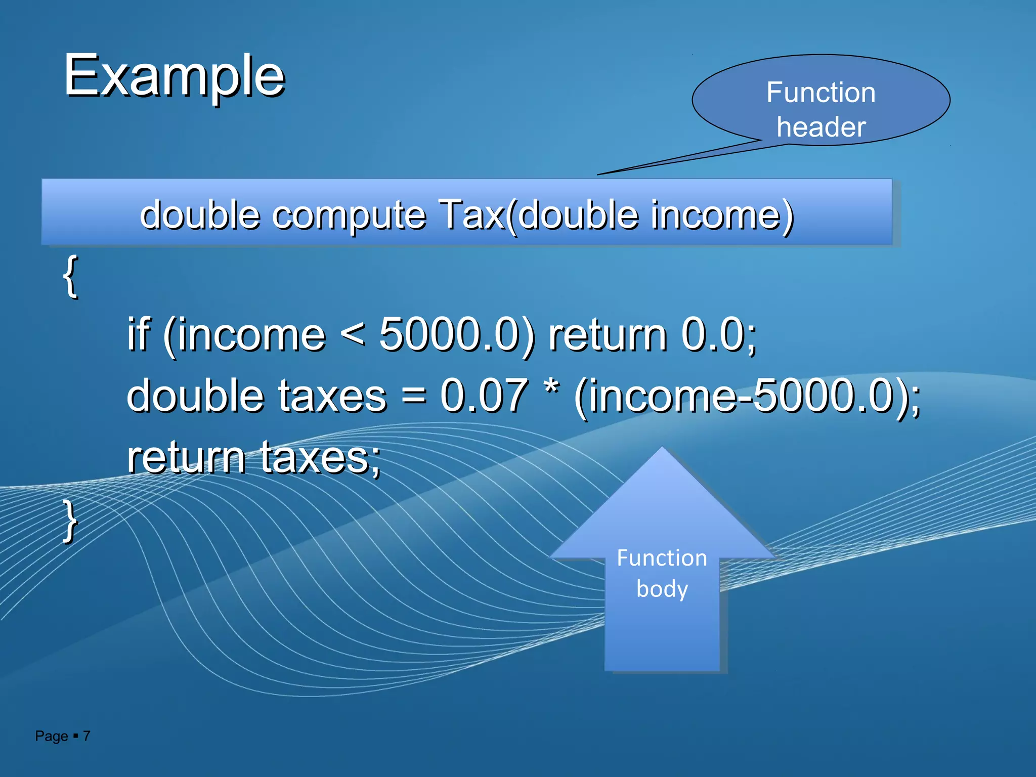 Page  7
ExampleExample
{{
if (income < 5000.0) return 0.0;if (income < 5000.0) return 0.0;
double taxes = 0.07 * (income-5000.0);double taxes = 0.07 * (income-5000.0);
return taxes;return taxes;
}}
Function
header
double compute Tax(double income)double compute Tax(double income)double compute Tax(double income)double compute Tax(double income)
Function
body
Function
body
 