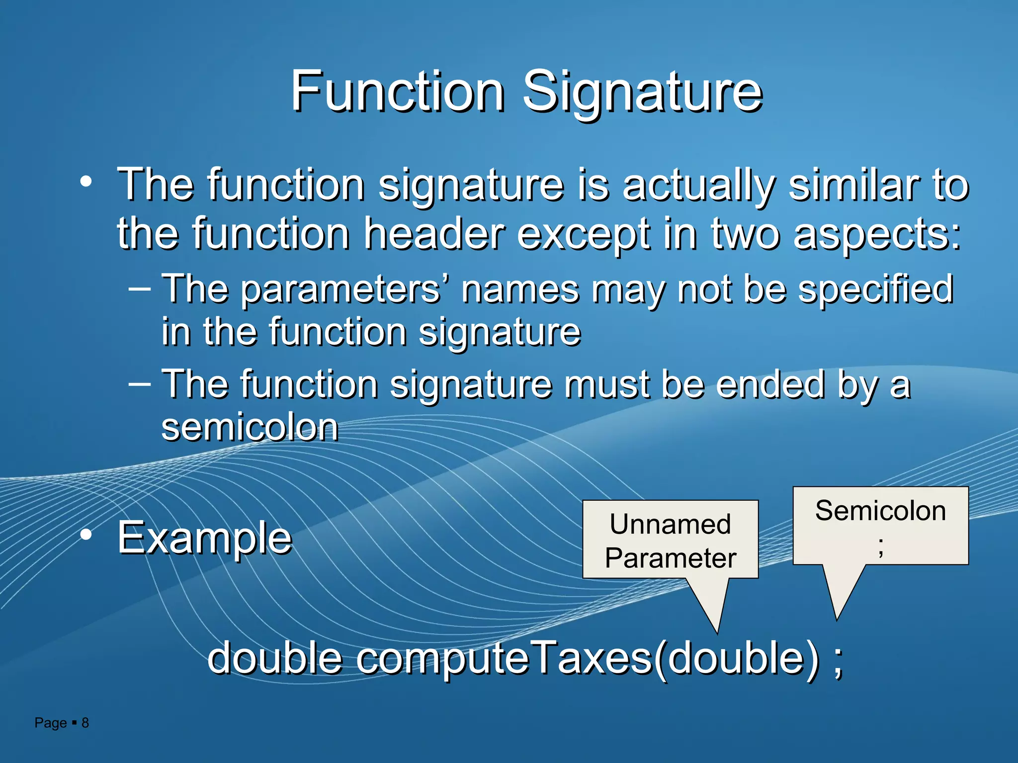 Page  8
Function SignatureFunction Signature
• The function signature is actually similar toThe function signature is actually similar to
the function header except in two aspects:the function header except in two aspects:
– The parametersThe parameters’ names may not be specified’ names may not be specified
in the function signaturein the function signature
– The function signature must be ended by aThe function signature must be ended by a
semicolonsemicolon
• ExampleExample
double computeTaxes(double) ;double computeTaxes(double) ;
Unnamed
Parameter
Semicolon
;
 