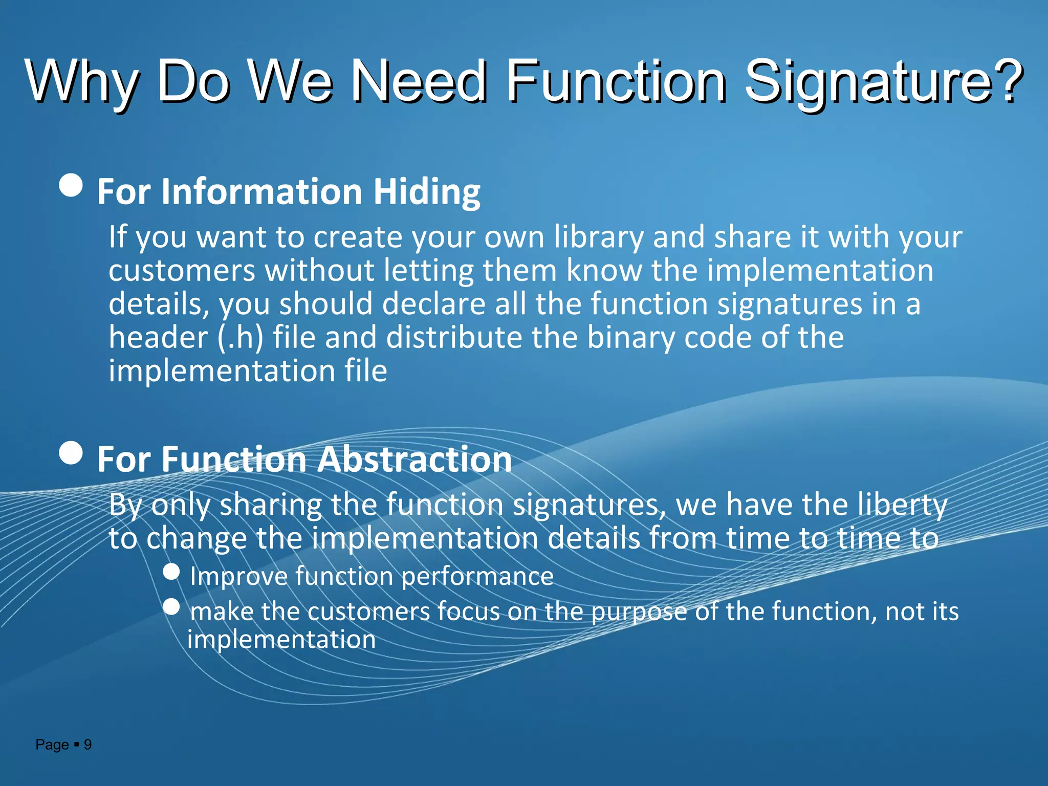 Page  9
Why Do We Need Function Signature?Why Do We Need Function Signature?
For Information Hiding
If you want to create your own library and share it with your
customers without letting them know the implementation
details, you should declare all the function signatures in a
header (.h) file and distribute the binary code of the
implementation file
For Function Abstraction
By only sharing the function signatures, we have the liberty
to change the implementation details from time to time to
Improve function performance
make the customers focus on the purpose of the function, not its
implementation
 