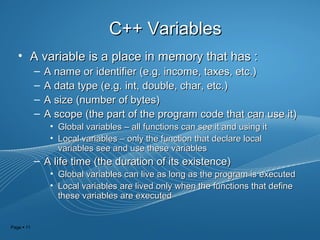 Page  11
C++ VariablesC++ Variables
• A variable is a place in memory that has :A variable is a place in memory that has :
– A name or identifier (e.g. income, taxes, etc.)A name or identifier (e.g. income, taxes, etc.)
– A data type (e.g. int, double, char, etc.)A data type (e.g. int, double, char, etc.)
– A size (number of bytes)A size (number of bytes)
– A scope (the part of the program code that can use it)A scope (the part of the program code that can use it)
• Global variables – all functions can see it and using itGlobal variables – all functions can see it and using it
• Local variables – only the function that declare localLocal variables – only the function that declare local
variables see and use these variablesvariables see and use these variables
– A life time (the duration of its existence)A life time (the duration of its existence)
• Global variables can live as long as the program is executedGlobal variables can live as long as the program is executed
• Local variables are lived only when the functions that defineLocal variables are lived only when the functions that define
these variables are executedthese variables are executed
 