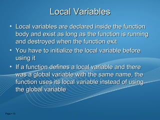 Page  13
Local VariablesLocal Variables
• Local variables are declared inside the functionLocal variables are declared inside the function
body and exist as long as the function is runningbody and exist as long as the function is running
and destroyed when the function exitand destroyed when the function exit
• You have to initialize the local variable beforeYou have to initialize the local variable before
using itusing it
• If a function defines a local variable and thereIf a function defines a local variable and there
was a global variable with the same name, thewas a global variable with the same name, the
function uses its local variable instead of usingfunction uses its local variable instead of using
the global variablethe global variable
 