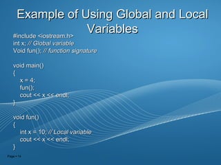 Page  14
Example of Using Global and LocalExample of Using Global and Local
VariablesVariables#include <iostream.h>#include <iostream.h>
int x;int x; // Global variable// Global variable
Void fun();Void fun(); // function signature// function signature
void main()void main()
{{
x = 4;x = 4;
fun();fun();
cout << x << endl;cout << x << endl;
}}
void fun()void fun()
{{
int x = 10;int x = 10; // Local variable// Local variable
cout << x << endl;cout << x << endl;
}}
 