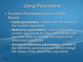 Page  15
Using ParametersUsing Parameters
• Function Parameters come in threeFunction Parameters come in three
flavors:flavors:
– Value parametersValue parameters – which copy the values of– which copy the values of
the function argumentsthe function arguments
– Reference parametersReference parameters – which refer to the– which refer to the
function arguments by other local names andfunction arguments by other local names and
have the ability to change the values of thehave the ability to change the values of the
referenced argumentsreferenced arguments
– Constant reference parametersConstant reference parameters – similar to– similar to
the reference parameters but cannot changethe reference parameters but cannot change
the values of the referenced argumentsthe values of the referenced arguments
 