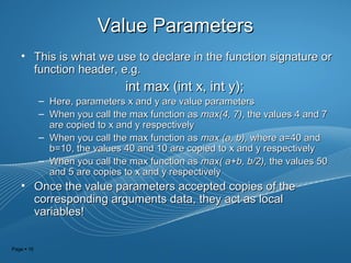 Page  16
Value ParametersValue Parameters
• This is what we use to declare in the function signature orThis is what we use to declare in the function signature or
function header, e.g.function header, e.g.
int max (int x, int y);int max (int x, int y);
– Here, parameters x and y are value parametersHere, parameters x and y are value parameters
– When you call the max function asWhen you call the max function as max(4, 7)max(4, 7), the values 4 and 7, the values 4 and 7
are copied to x and y respectivelyare copied to x and y respectively
– When you call the max function asWhen you call the max function as max (a, b),max (a, b), where a=40 andwhere a=40 and
b=10, the values 40 and 10 are copied to x and y respectivelyb=10, the values 40 and 10 are copied to x and y respectively
– When you call the max function asWhen you call the max function as max( a+b, b/2),max( a+b, b/2), the values 50the values 50
and 5 are copies to x and y respectivelyand 5 are copies to x and y respectively
• Once the value parameters accepted copies of theOnce the value parameters accepted copies of the
corresponding arguments data, they act as localcorresponding arguments data, they act as local
variables!variables!
 
