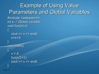 Page  17
Example of Using ValueExample of Using Value
Parameters and Global VariablesParameters and Global Variables
#include <iostream.h>#include <iostream.h>
int x;int x; // Global variable// Global variable
void fun(int x)void fun(int x)
{{
cout << x << endl;cout << x << endl;
x=x+5;x=x+5;
}}
void main()void main()
{{
x = 4;x = 4;
fun(x/2+1);fun(x/2+1);
cout << x << endl;cout << x << endl;
}}
 