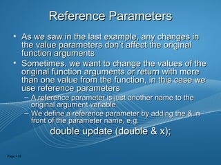 Page  18
Reference ParametersReference Parameters
• As we saw in the last example, any changes inAs we saw in the last example, any changes in
the value parameters donthe value parameters don’t affect the original’t affect the original
function argumentsfunction arguments
• Sometimes, we want to change the values of theSometimes, we want to change the values of the
original function arguments or return with moreoriginal function arguments or return with more
than one value from the function, in this case wethan one value from the function, in this case we
use reference parametersuse reference parameters
– A reference parameter is just another name to theA reference parameter is just another name to the
original argument variableoriginal argument variable
– We define a reference parameter by adding the & inWe define a reference parameter by adding the & in
front of the parameter name, e.g.front of the parameter name, e.g.
double update (double & x);double update (double & x);
 