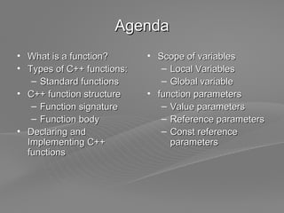 Page  2
AgendaAgenda
• What is a function?What is a function?
• Types of C++ functions:Types of C++ functions:
– Standard functionsStandard functions
• C++ function structureC++ function structure
– Function signatureFunction signature
– Function bodyFunction body
• Declaring andDeclaring and
Implementing C++Implementing C++
functionsfunctions
• Scope of variablesScope of variables
– Local VariablesLocal Variables
– Global variableGlobal variable
• function parametersfunction parameters
– Value parametersValue parameters
– Reference parametersReference parameters
– Const referenceConst reference
parametersparameters
 