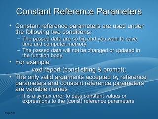 Page  20
Constant Reference ParametersConstant Reference Parameters
• Constant reference parameters are used underConstant reference parameters are used under
the following two conditions:the following two conditions:
– The passed data are so big and you want to saveThe passed data are so big and you want to save
time and computer memorytime and computer memory
– The passed data will not be changed or updated inThe passed data will not be changed or updated in
the function bodythe function body
• For exampleFor example
void report (const string & prompt);void report (const string & prompt);
• The only valid arguments accepted by referenceThe only valid arguments accepted by reference
parameters and constant reference parametersparameters and constant reference parameters
are variable namesare variable names
– It is a syntax error to pass constant values orIt is a syntax error to pass constant values or
expressions to the (const) reference parametersexpressions to the (const) reference parameters
 