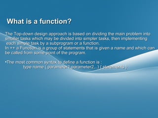 Page  3
What is a function?What is a function?
The Top-down design approach is based on dividing the main problem intoThe Top-down design approach is based on dividing the main problem into
smaller tasks which may be divided into simpler tasks, then implementingsmaller tasks which may be divided into simpler tasks, then implementing
each simple task by a subprogram or a function.each simple task by a subprogram or a function.
In ++ a Function is a group of statements that is given a name and which canIn ++ a Function is a group of statements that is given a name and which can
be called from some point of the program.be called from some point of the program.
•The most common syntax to define a function is :The most common syntax to define a function is :
type name ( parameter1,parameter2,..) { statements }type name ( parameter1,parameter2,..) { statements }
 