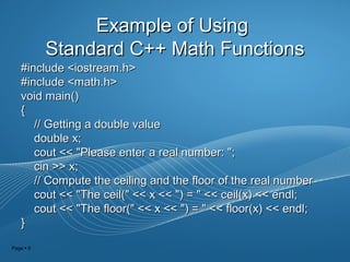 Page  5
Example of UsingExample of Using
Standard C++ Math FunctionsStandard C++ Math Functions
#include <iostream.h>#include <iostream.h>
#include <math.h>#include <math.h>
void main()void main()
{{
// Getting a double value// Getting a double value
double x;double x;
cout << "Please enter a real number: ";cout << "Please enter a real number: ";
cin >> x;cin >> x;
// Compute the ceiling and the floor of the real number// Compute the ceiling and the floor of the real number
cout << "The ceil(" << x << ") = " << ceil(x) << endl;cout << "The ceil(" << x << ") = " << ceil(x) << endl;
cout << "The floor(" << x << ") = " << floor(x) << endl;cout << "The floor(" << x << ") = " << floor(x) << endl;
}}
 