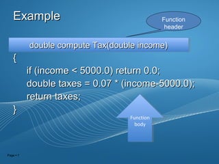 Page  7
ExampleExample
{{
if (income < 5000.0) return 0.0;if (income < 5000.0) return 0.0;
double taxes = 0.07 * (income-5000.0);double taxes = 0.07 * (income-5000.0);
return taxes;return taxes;
}}
Function
header
double compute Tax(double income)double compute Tax(double income)double compute Tax(double income)double compute Tax(double income)
Function
body
Function
body
 