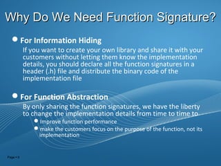Page  9
Why Do We Need Function Signature?Why Do We Need Function Signature?
For Information Hiding
If you want to create your own library and share it with your
customers without letting them know the implementation
details, you should declare all the function signatures in a
header (.h) file and distribute the binary code of the
implementation file
For Function Abstraction
By only sharing the function signatures, we have the liberty
to change the implementation details from time to time to
Improve function performance
make the customers focus on the purpose of the function, not its
implementation
 