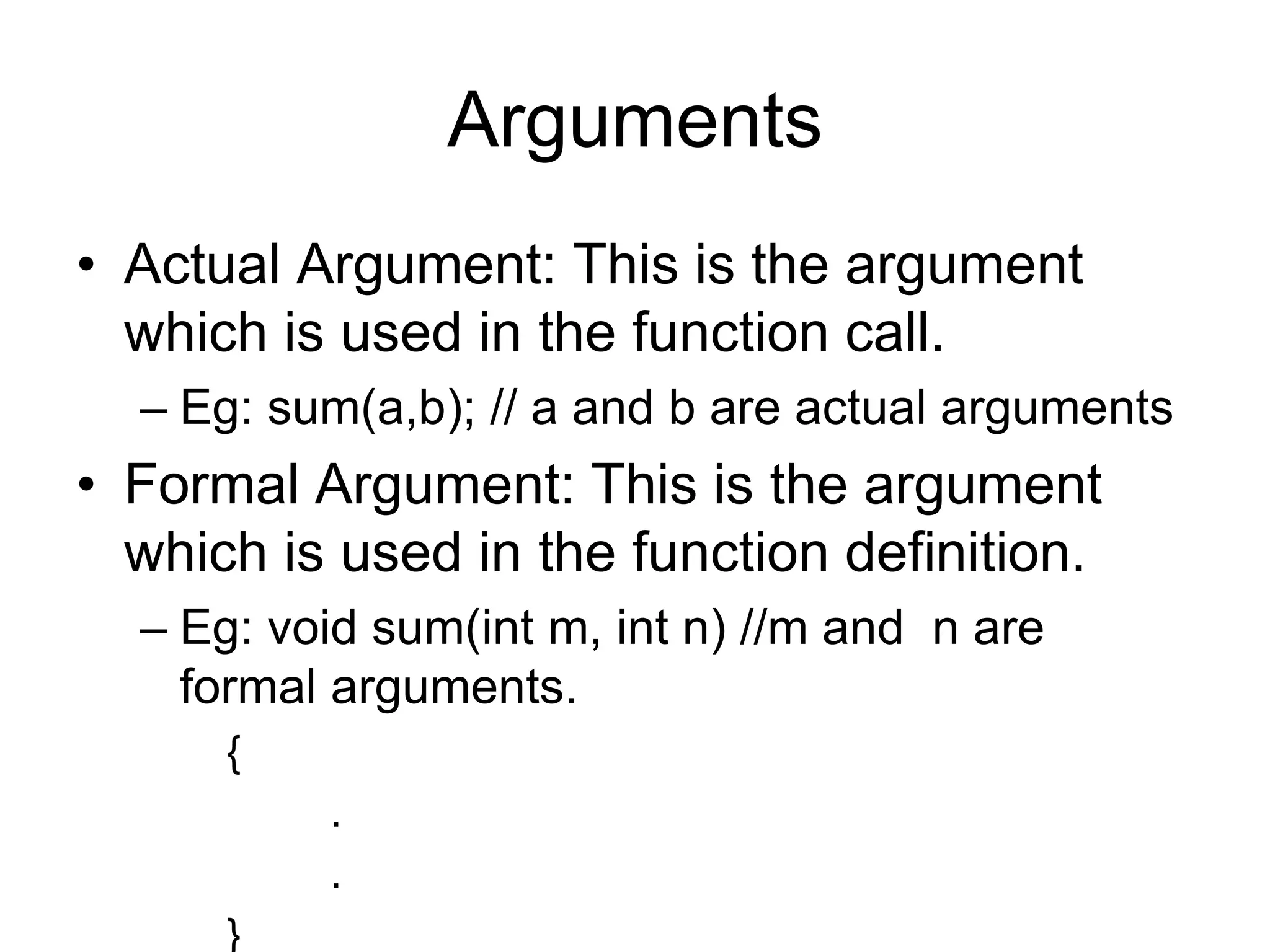 Arguments
• Actual Argument: This is the argument
which is used in the function call.
– Eg: sum(a,b); // a and b are actual arguments
• Formal Argument: This is the argument
which is used in the function definition.
– Eg: void sum(int m, int n) //m and n are
formal arguments.
{
.
.
}
 