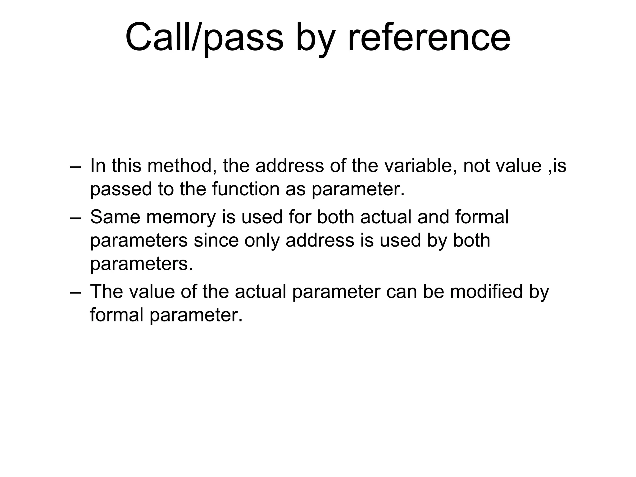 Call/pass by reference
– In this method, the address of the variable, not value ,is
passed to the function as parameter.
– Same memory is used for both actual and formal
parameters since only address is used by both
parameters.
– The value of the actual parameter can be modified by
formal parameter.
 